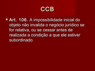 CCBCCB
 Art. 106.Art. 106. A impossibilidade inicial doA impossibilidade inicial do
objeto não invalida o negócio jurídico seobjeto não invalida o negócio jurídico se
for relativa, ou se cessar antes defor relativa, ou se cessar antes de
realizada a condição a que ele estiverrealizada a condição a que ele estiver
subordinado.subordinado.
 