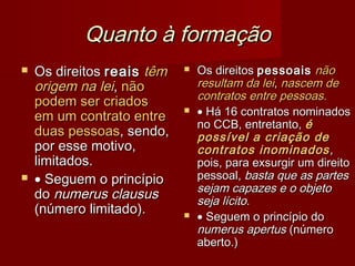 Quanto à formaçãoQuanto à formação
 Os direitosOs direitos reaisreais têmtêm
origem na leiorigem na lei,, nãonão
podem ser criadospodem ser criados
em um contrato entreem um contrato entre
duas pessoasduas pessoas, sendo,, sendo,
por esse motivo,por esse motivo,
limitados.limitados.
 •• Seguem o princípioSeguem o princípio
dodo numerus claususnumerus clausus
(número limitado).(número limitado).
 Os direitosOs direitos pessoaispessoais nãonão
resultam da leiresultam da lei,, nascem denascem de
contratos entre pessoascontratos entre pessoas..
 •• Há 16 contratos nominadosHá 16 contratos nominados
no CCB, entretanto,no CCB, entretanto, éé
possível a criação depossível a criação de
contratos inominadoscontratos inominados,,
pois, para exsurgir um direitopois, para exsurgir um direito
pessoal,pessoal, basta que as partesbasta que as partes
sejam capazes e o objetosejam capazes e o objeto
seja lícitoseja lícito..
 •• Seguem o princípio doSeguem o princípio do
numerus apertusnumerus apertus (número(número
aberto.)aberto.)
 