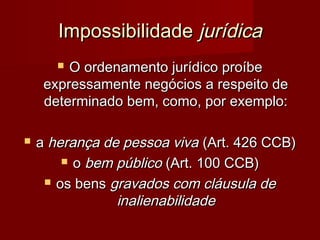 ImpossibilidadeImpossibilidade jurídicajurídica
 O ordenamento jurídico proíbeO ordenamento jurídico proíbe
expressamente negócios a respeito deexpressamente negócios a respeito de
determinado bem, como, por exemplo:determinado bem, como, por exemplo:
 aa herança de pessoa vivaherança de pessoa viva (Art. 426 CCB)(Art. 426 CCB)
 oo bem públicobem público (Art. 100 CCB)(Art. 100 CCB)
 os bensos bens gravados com cláusula degravados com cláusula de
inalienabilidadeinalienabilidade
 