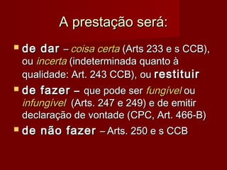 A prestação será:A prestação será:
 de darde dar –– coisa certacoisa certa (Arts 233 e s CCB),(Arts 233 e s CCB),
ouou incertaincerta (indeterminada quanto à(indeterminada quanto à
qualidade: Art. 243 CCB),qualidade: Art. 243 CCB), ouou restituirrestituir
 de fazerde fazer –– que pode serque pode ser fungívelfungível ouou
infungívelinfungível (Arts. 247 e 249) e de emitir(Arts. 247 e 249) e de emitir
declaração de vontade (CPC, Art. 466-B)declaração de vontade (CPC, Art. 466-B)
 de não fazerde não fazer –– Arts. 250 e s CCBArts. 250 e s CCB
 