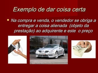 Exemplo de dar coisa certaExemplo de dar coisa certa
 Na compra e venda, o vendedor se obriga aNa compra e venda, o vendedor se obriga a
entregar a coisa alienada (objeto daentregar a coisa alienada (objeto da
prestação) ao adquirente e este o preçoprestação) ao adquirente e este o preço
 