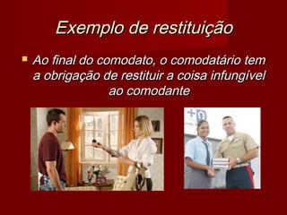 Exemplo de restituiçãoExemplo de restituição
 Ao final do comodato, o comodatário temAo final do comodato, o comodatário tem
a obrigação de restituir a coisa infungívela obrigação de restituir a coisa infungível
ao comodanteao comodante
 