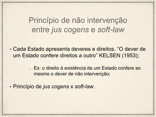 Princípio de não intervenção
entre jus cogens e soft-law
• Cada Estado apresenta deveres e direitos. “O dever de
um Estado confere direitos a outro” KELSEN (1953);
Ex: o direito à existência de um Estado confere ao
mesmo o dever de não intervenção;
• Princípio de jus cogens x soft-law.
 