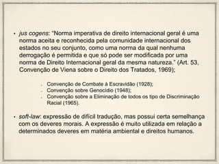 • jus cogens: “Norma imperativa de direito internacional geral é uma
norma aceita e reconhecida pela comunidade internacional dos
estados no seu conjunto, como uma norma da qual nenhuma
derrogação é permitida e que só pode ser modificada por uma
norma de Direito Internacional geral da mesma natureza.” (Art. 53,
Convenção de Viena sobre o Direito dos Tratados, 1969);
Convenção de Combate à Escravidão (1928);
Convenção sobre Genocídio (1948);
Convenção sobre a Eliminação de todos os tipo de Discriminação
Racial (1965).
• soft-law: expressão de difícil tradução, mas possui certa semelhança
com os deveres morais. A expressão é muito utilizada em relação a
determinados deveres em matéria ambiental e direitos humanos.
 