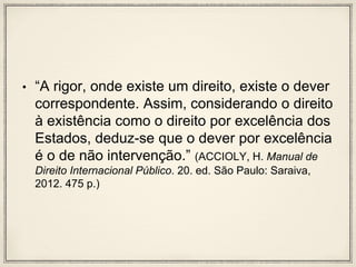 • “A rigor, onde existe um direito, existe o dever
correspondente. Assim, considerando o direito
à existência como o direito por excelência dos
Estados, deduz-se que o dever por excelência
é o de não intervenção.” (ACCIOLY, H. Manual de
Direito Internacional Público. 20. ed. São Paulo: Saraiva,
2012. 475 p.)
 