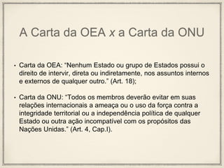 A Carta da OEA x a Carta da ONU
• Carta da OEA: “Nenhum Estado ou grupo de Estados possui o
direito de intervir, direta ou indiretamente, nos assuntos internos
e externos de qualquer outro.” (Art. 18);
• Carta da ONU: “Todos os membros deverão evitar em suas
relações internacionais a ameaça ou o uso da força contra a
integridade territorial ou a independência política de qualquer
Estado ou outra ação incompatível com os propósitos das
Nações Unidas.” (Art. 4, Cap.I).
 