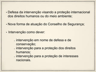 • Defesa da intervenção visando a proteção internacional
dos direitos humanos ou do meio ambiente;
• Nova forma de atuação do Conselho de Segurança;
• Intervenção como dever:
intervenção em nome de defesa e de
conservação;
intervenção para a proteção dos direitos
humanos;
intervenção para a proteção de interesses
nacionais.
 