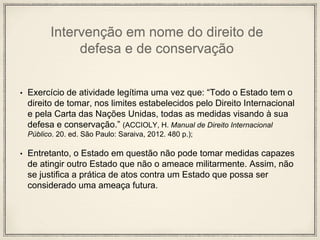 Intervenção em nome do direito de
defesa e de conservação
• Exercício de atividade legítima uma vez que: “Todo o Estado tem o
direito de tomar, nos limites estabelecidos pelo Direito Internacional
e pela Carta das Nações Unidas, todas as medidas visando à sua
defesa e conservação.” (ACCIOLY, H. Manual de Direito Internacional
Público. 20. ed. São Paulo: Saraiva, 2012. 480 p.);
• Entretanto, o Estado em questão não pode tomar medidas capazes
de atingir outro Estado que não o ameace militarmente. Assim, não
se justifica a prática de atos contra um Estado que possa ser
considerado uma ameaça futura.
 