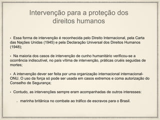 Intervenção para a proteção dos
direitos humanos
• Essa forma de intervenção é reconhecida pelo Direito Internacional, pela Carta
das Nações Unidas (1945) e pela Declaração Universal dos Direitos Humanos
(1948);
• Na maioria dos casos de intervenção de cunho humanitário verificou-se a
ocorrência indiscutível, no país vítima de intervenção, práticas cruéis seguidas de
mortes;
• A intervenção dever ser feita por uma organização internacional internacional-
ONU. O uso da força só pode ser usada em casos extremos e coma autorização do
Conselho de Segurança;
• Contudo, as intervenções sempre eram acompanhadas de outros interesses:
marinha britânica no combate ao tráfico de escravos para o Brasil.
 