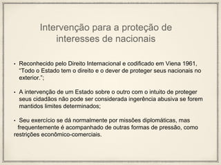 Intervenção para a proteção de
interesses de nacionais
• Reconhecido pelo Direito Internacional e codificado em Viena 1961,
“Todo o Estado tem o direito e o dever de proteger seus nacionais no
exterior.”;
• A intervenção de um Estado sobre o outro com o intuito de proteger
seus cidadãos não pode ser considerada ingerência abusiva se forem
mantidos limites determinados;
• Seu exercício se dá normalmente por missões diplomáticas, mas
frequentemente é acompanhado de outras formas de pressão, como
restrições econômico-comerciais.
 