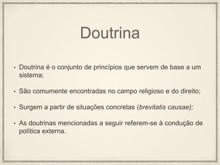 Doutrina
• Doutrina é o conjunto de princípios que servem de base a um
sistema;
• São comumente encontradas no campo religioso e do direito;
• Surgem a partir de situações concretas (brevitatis causae);
• As doutrinas mencionadas a seguir referem-se à condução de
política externa.
 