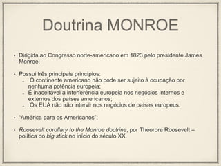 Doutrina MONROE
• Dirigida ao Congresso norte-americano em 1823 pelo presidente James
Monroe;
• Possui três principais princípios:
O continente americano não pode ser sujeito à ocupação por
nenhuma potência europeia;
É inaceitável a interferência europeia nos negócios internos e
externos dos países americanos;
Os EUA não irão intervir nos negócios de países europeus.
• “América para os Americanos”;
• Roosevelt corollary to the Monroe doctrine, por Theorore Roosevelt –
política do big stick no início do século XX.
 