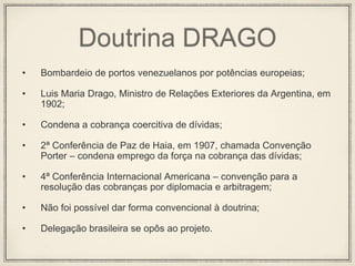 Doutrina DRAGO
• Bombardeio de portos venezuelanos por potências europeias;
• Luis Maria Drago, Ministro de Relações Exteriores da Argentina, em
1902;
• Condena a cobrança coercitiva de dívidas;
• 2ª Conferência de Paz de Haia, em 1907, chamada Convenção
Porter – condena emprego da força na cobrança das dívidas;
• 4ª Conferência Internacional Americana – convenção para a
resolução das cobranças por diplomacia e arbitragem;
• Não foi possível dar forma convencional à doutrina;
• Delegação brasileira se opôs ao projeto.
 