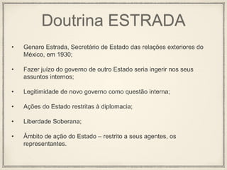 Doutrina ESTRADA
• Genaro Estrada, Secretário de Estado das relações exteriores do
México, em 1930;
• Fazer juízo do governo de outro Estado seria ingerir nos seus
assuntos internos;
• Legitimidade de novo governo como questão interna;
• Ações do Estado restritas à diplomacia;
• Liberdade Soberana;
• Âmbito de ação do Estado – restrito a seus agentes, os
representantes.
 