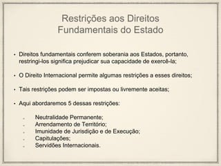 Restrições aos Direitos
Fundamentais do Estado
• Direitos fundamentais conferem soberania aos Estados, portanto,
restringi-los significa prejudicar sua capacidade de exercê-la;
• O Direito Internacional permite algumas restrições a esses direitos;
• Tais restrições podem ser impostas ou livremente aceitas;
• Aqui abordaremos 5 dessas restrições:
Neutralidade Permanente;
Arrendamento de Território;
Imunidade de Jurisdição e de Execução;
Capitulações;
Servidões Internacionais.
 