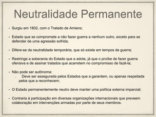 Neutralidade Permanente
• Surgiu em 1802, com o Tratado de Amiens;
• Estado que se compromete a não fazer guerra a nenhum outro, exceto para se
defender de uma agressão sofrida;
• Difere-se da neutralidade temporária, que só existe em tempos de guerra;
• Restringe a soberania do Estado que a adota, já que o proíbe de fazer guerra
ofensiva e de assinar tratados que acarretem no compromisso de fazê-la;
• Não pode ser autônoma:
Deve ser assegurada pelos Estados que a garantem, ou apenas respeitada
pelos que a reconhecem;
• O Estado permanentemente neutro deve manter uma política externa imparcial;
• Contraria à participação em diversas organizações internacionais que preveem
colaboração em intervenções armadas por parte de seus membros.
 