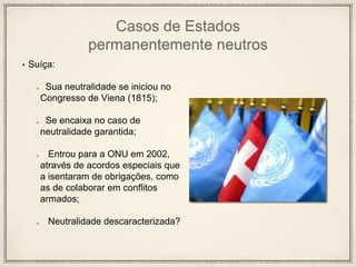 Casos de Estados
permanentemente neutros
• Suíça:
Sua neutralidade se iniciou no
Congresso de Viena (1815);
Se encaixa no caso de
neutralidade garantida;
Entrou para a ONU em 2002,
através de acordos especiais que
a isentaram de obrigações, como
as de colaborar em conflitos
armados;
Neutralidade descaracterizada?
 