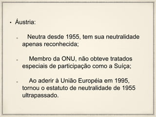 • Áustria:
Neutra desde 1955, tem sua neutralidade
apenas reconhecida;
Membro da ONU, não obteve tratados
especiais de participação como a Suíça;
Ao aderir à União Européia em 1995,
tornou o estatuto de neutralidade de 1955
ultrapassado.
 