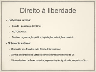 Direito à liberdade
• Soberania interna:
Estado - pessoas e território;
AUTONOMIA;
Direitos: organização política; legislação; jurisdição e domínio.
• Soberania externa:
Conferida aos Estados pelo Direito Internacional;
Afirma a liberdade do Estados com os demais membros da SI;
Vários direitos: de fazer tratados; representação; igualdade; respeito mútuo.
 