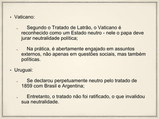 • Vaticano:
Segundo o Tratado de Latrão, o Vaticano é
reconhecido como um Estado neutro - nele o papa deve
jurar neutralidade política;
Na prática, é abertamente engajado em assuntos
externos, não apenas em questões sociais, mas também
políticas.
• Uruguai:
Se declarou perpetuamente neutro pelo tratado de
1859 com Brasil e Argentina;
Entretanto, o tratado não foi ratificado, o que invalidou
sua neutralidade.
 