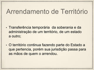Arrendamento de Território
• Transferência temporária da soberania e da
administração de um território, de um estado
a outro;
• O território continua fazendo parte do Estado a
que pertencia, porém sua jurisdição passa para
as mãos de quem o arrendou.
 