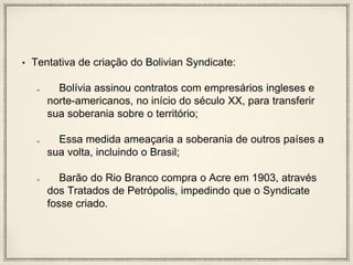 • Tentativa de criação do Bolivian Syndicate:
Bolívia assinou contratos com empresários ingleses e
norte-americanos, no início do século XX, para transferir
sua soberania sobre o território;
Essa medida ameaçaria a soberania de outros países a
sua volta, incluindo o Brasil;
Barão do Rio Branco compra o Acre em 1903, através
dos Tratados de Petrópolis, impedindo que o Syndicate
fosse criado.
 