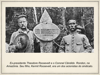 Ex-presidente Theodore Roosevelt e o Coronel Cândido Rondon, na
Amazônia. Seu filho, Kermit Roosevelt, era um dos acionistas do sindicato.
 