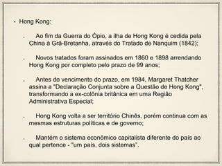 • Hong Kong:
Ao fim da Guerra do Ópio, a ilha de Hong Kong é cedida pela
China à Grã-Bretanha, através do Tratado de Nanquim (1842);
Novos tratados foram assinados em 1860 e 1898 arrendando
Hong Kong por completo pelo prazo de 99 anos;
Antes do vencimento do prazo, em 1984, Margaret Thatcher
assina a "Declaração Conjunta sobre a Questão de Hong Kong",
transformando a ex-colônia britânica em uma Região
Administrativa Especial;
Hong Kong volta a ser território Chinês, porém continua com as
mesmas estruturas políticas e de governo;
Mantém o sistema econômico capitalista diferente do país ao
qual pertence - "um país, dois sistemas”.
 