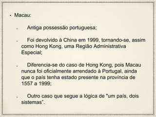 • Macau:
Antiga possessão portuguesa;
Foi devolvido à China em 1999, tornando-se, assim
como Hong Kong, uma Região Administrativa
Especial;
Diferencia-se do caso de Hong Kong, pois Macau
nunca foi oficialmente arrendado à Portugal, ainda
que o país tenha estado presente na província de
1557 a 1999;
Outro caso que segue a lógica de "um país, dois
sistemas”.
 