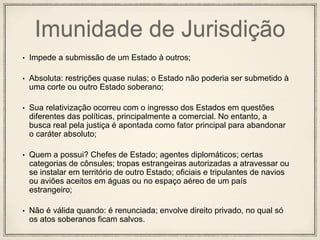 Imunidade de Jurisdição
• Impede a submissão de um Estado à outros;
• Absoluta: restrições quase nulas; o Estado não poderia ser submetido à
uma corte ou outro Estado soberano;
• Sua relativização ocorreu com o ingresso dos Estados em questões
diferentes das políticas, principalmente a comercial. No entanto, a
busca real pela justiça é apontada como fator principal para abandonar
o caráter absoluto;
• Quem a possui? Chefes de Estado; agentes diplomáticos; certas
categorias de cônsules; tropas estrangeiras autorizadas a atravessar ou
se instalar em território de outro Estado; oficiais e tripulantes de navios
ou aviões aceitos em águas ou no espaço aéreo de um país
estrangeiro;
• Não é válida quando: é renunciada; envolve direito privado, no qual só
os atos soberanos ficam salvos.
 