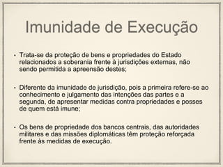Imunidade de Execução
• Trata-se da proteção de bens e propriedades do Estado
relacionados a soberania frente à jurisdições externas, não
sendo permitida a apreensão destes;
• Diferente da imunidade de jurisdição, pois a primeira refere-se ao
conhecimento e julgamento das intenções das partes e a
segunda, de apresentar medidas contra propriedades e posses
de quem está imune;
• Os bens de propriedade dos bancos centrais, das autoridades
militares e das missões diplomáticas têm proteção reforçada
frente às medidas de execução.
 