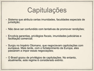 Capitulações
• Sistema que atribuía certas imunidades, faculdades especiais de
jurisdição;
• Não deve ser confundido com tentativas de promover rendições;
• Envolvia garantias, privilégios fiscais, imunidades judiciárias e
facilitação comercial;
• Surgiu no Império Otomano, que negociavam capitulações com
europeus. Mais tarde, com o fortalecimento da Europa, eles
passaram a impor essas negociações;
• O Brasil gozou de privilégios de capitulações. No entanto,
atualmente, este regime é considerado extinto.
 