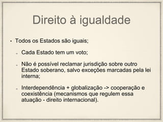 Direito à igualdade
• Todos os Estados são iguais;
Cada Estado tem um voto;
Não é possível reclamar jurisdição sobre outro
Estado soberano, salvo exceções marcadas pela lei
interna;
Interdependência + globalização -> cooperação e
coexistência (mecanismos que regulem essa
atuação - direito internacional).
 