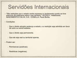 Servidões Internacionais
• "São restrições que o estado aceita expressa ou tacitamente quanto ao livre
exercício da soberania sobre o seu território." ACCIOLY, Hidebrando;
NASCIMENTO E SILVA, G.E.; COSELLA, Paulo Borba.
• Condições:
Que o direito atingido pertença a estado, e a restrição seja admitida em favor
de outro ou outros estados;
Que o direito seja permanente;
Que ele seja real ou territorial apenas.
• Podem ser:
Permissivas (positivas);
Restritivas (negativas).
 