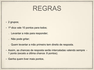 REGRAS
• 2 grupos;
• 1ª dica vale 10 pontos para todos;
Levantar a mão para responder;
Não pode gritar;
Quem levantar a mão primeiro tem direito de resposta.
• Assim, as chances de resposta serão intercaladas valendo sempre -
1 ponto (exceto a última chance: 8 pontos);
• Ganha quem tiver mais pontos.
 