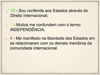 10 - Sou conferida aos Estados através do
Direito Internacional;
9 - Muitos me confundem com o termo
INDEPENDÊNCIA;
8 - Me manifesto na liberdade dos Estados em
se relacionarem com os demais membros da
comunidade internacional.
 