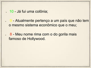 10 - Já fui uma colônia;
9 - Atualmente pertenço a um país que não tem
o mesmo sistema econômico que o meu;
8 - Meu nome rima com o do gorila mais
famoso de Hollywood.
 