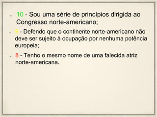 10 - Sou uma série de princípios dirigida ao
Congresso norte-americano;
9 - Defendo que o continente norte-americano não
deve ser sujeito à ocupação por nenhuma potência
europeia;
8 - Tenho o mesmo nome de uma falecida atriz
norte-americana.
 