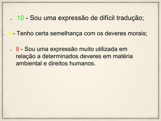 10 - Sou uma expressão de difícil tradução;
9 - Tenho certa semelhança com os deveres morais;
8 - Sou uma expressão muito utilizada em
relação a determinados deveres em matéria
ambiental e direitos humanos.
 