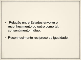 • Relação entre Estados envolve o
reconhecimento do outro como tal:
consentimento mútuo;
• Reconhecimento recíproco da igualdade.
 