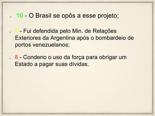 10 - O Brasil se opôs a esse projeto;
9 - Fui defendida pelo Min. de Relações
Exteriores da Argentina após o bombardeio de
portos venezuelanos;
8 - Condeno o uso da força para obrigar um
Estado a pagar suas dívidas.
 