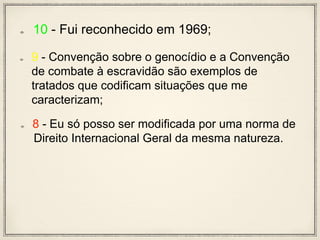 10 - Fui reconhecido em 1969;
9 - Convenção sobre o genocídio e a Convenção
de combate à escravidão são exemplos de
tratados que codificam situações que me
caracterizam;
8 - Eu só posso ser modificada por uma norma de
Direito Internacional Geral da mesma natureza.
 