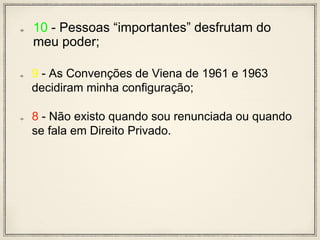 10 - Pessoas “importantes” desfrutam do
meu poder;
9 - As Convenções de Viena de 1961 e 1963
decidiram minha configuração;
8 - Não existo quando sou renunciada ou quando
se fala em Direito Privado.
 