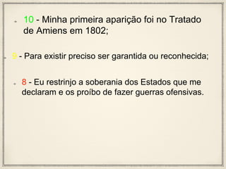 10 - Minha primeira aparição foi no Tratado
de Amiens em 1802;
9 - Para existir preciso ser garantida ou reconhecida;
8 - Eu restrinjo a soberania dos Estados que me
declaram e os proíbo de fazer guerras ofensivas.
 
