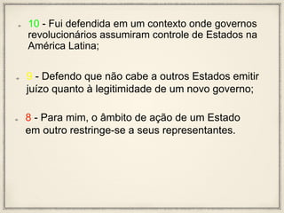 10 - Fui defendida em um contexto onde governos
revolucionários assumiram controle de Estados na
América Latina;
9 - Defendo que não cabe a outros Estados emitir
juízo quanto à legitimidade de um novo governo;
8 - Para mim, o âmbito de ação de um Estado
em outro restringe-se a seus representantes.
 