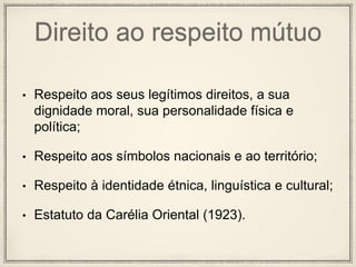 Direito ao respeito mútuo
• Respeito aos seus legítimos direitos, a sua
dignidade moral, sua personalidade física e
política;
• Respeito aos símbolos nacionais e ao território;
• Respeito à identidade étnica, linguística e cultural;
• Estatuto da Carélia Oriental (1923).
 