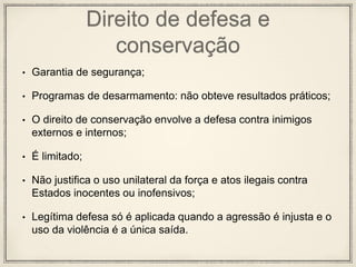 Direito de defesa e
conservação
• Garantia de segurança;
• Programas de desarmamento: não obteve resultados práticos;
• O direito de conservação envolve a defesa contra inimigos
externos e internos;
• É limitado;
• Não justifica o uso unilateral da força e atos ilegais contra
Estados inocentes ou inofensivos;
• Legítima defesa só é aplicada quando a agressão é injusta e o
uso da violência é a única saída.
 