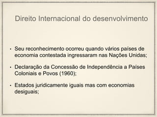 Direito Internacional do desenvolvimento
• Seu reconhecimento ocorreu quando vários países de
economia contestada ingressaram nas Nações Unidas;
• Declaração da Concessão de Independência a Países
Coloniais e Povos (1960);
• Estados juridicamente iguais mas com economias
desiguais;
 