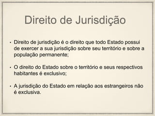 Direito de Jurisdição
• Direito de jurisdição é o direito que todo Estado possui
de exercer a sua jurisdição sobre seu território e sobre a
população permanente;
• O direito do Estado sobre o território e seus respectivos
habitantes é exclusivo;
• A jurisdição do Estado em relação aos estrangeiros não
é exclusiva.
 