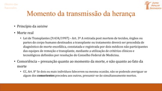 Momento da transmissão da herança
• Princípio da saisine
• Morte real
• Lei de Transplantes (9.434/1997) - Art. 3º A retirada post mortem de tecidos, órgãos ou
partes do corpo humano destinados a transplante ou tratamento deverá ser precedida de
diagnóstico de morte encefálica, constatada e registrada por dois médicos não participantes
das equipes de remoção e transplante, mediante a utilização de critérios clínicos e
tecnológicos definidos por resolução do Conselho Federal de Medicina.
• Comoriência – presunção quanto ao momento da morte, e não quanto ao fato da
morte
• CC, Art. 8° Se dois ou mais indivíduos falecerem na mesma ocasião, não se podendo averiguar se
algum dos comorientes precedeu aos outros, presumir-se-ão simultaneamente mortos.
Direito das
Sucessões
 